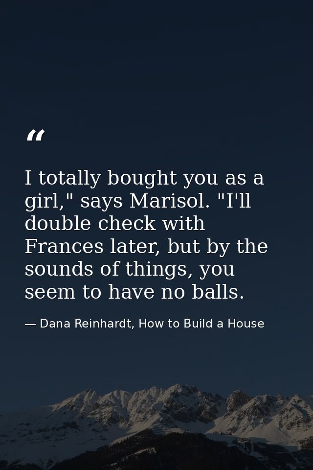 I totally bought you as a girl," says Marisol. "I'll double check with Frances later, but by the sounds of things, you s — Dana Reinhardt, How to Build a House