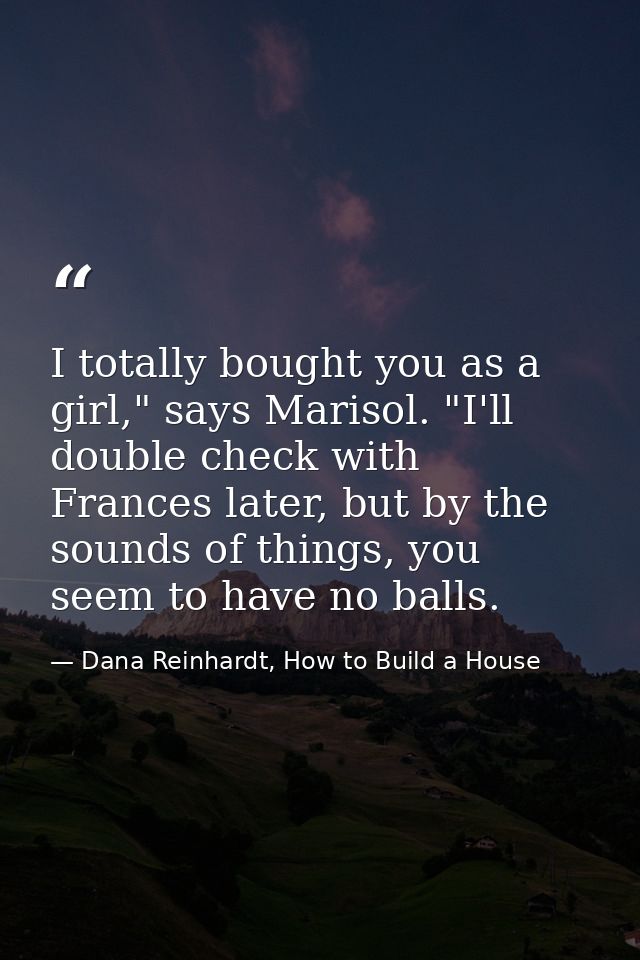 I totally bought you as a girl," says Marisol. "I'll double check with Frances later, but by the sounds of things, you s — Dana Reinhardt, How to Build a House