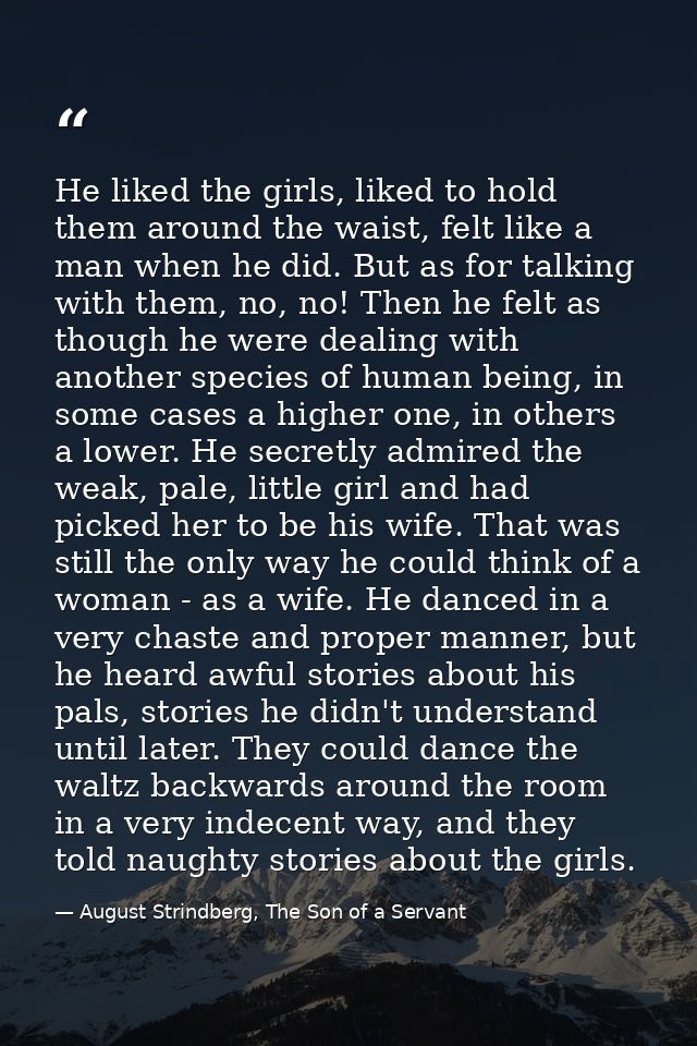 He liked the girls, liked to hold them around the waist, felt like a man when he did. But as for talking with them, no,  — August Strindberg, The Son of a Servant