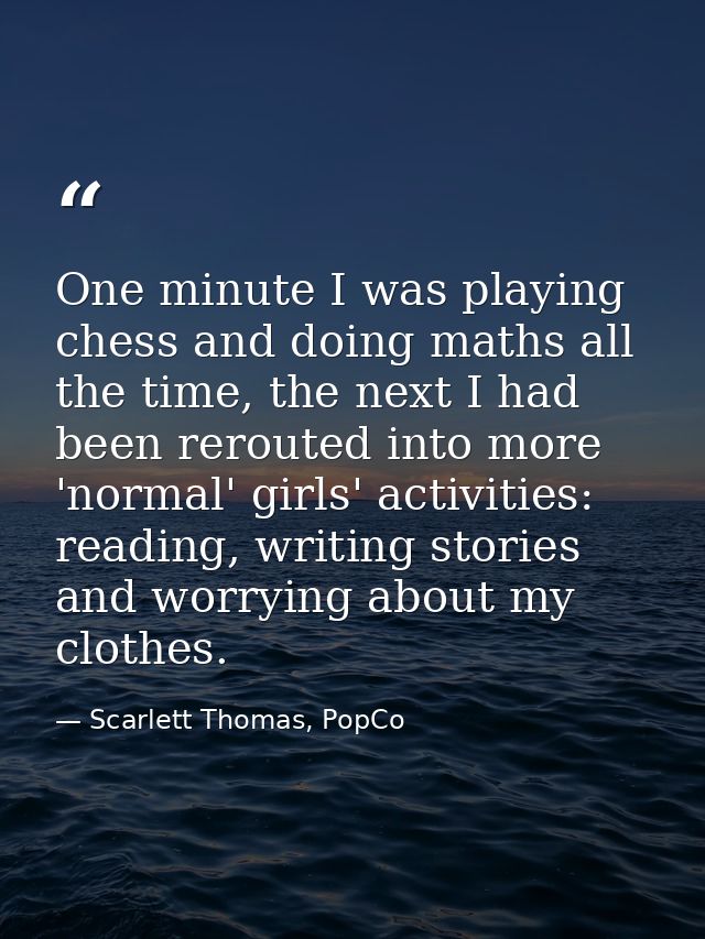 One minute I was playing chess and doing maths all the time, the next I had been rerouted into more 'normal' girls' acti — Scarlett Thomas, PopCo
