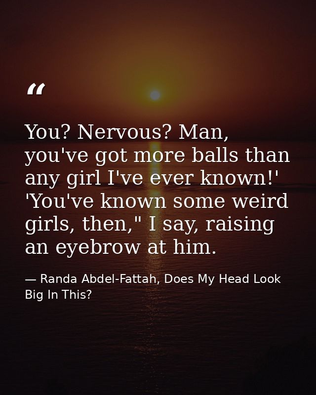 You? Nervous? Man, you've got more balls than any girl I've ever known!' 'You've known some weird girls, then," I say, r — Randa Abdel-Fattah, Does My Head Look Big In This?