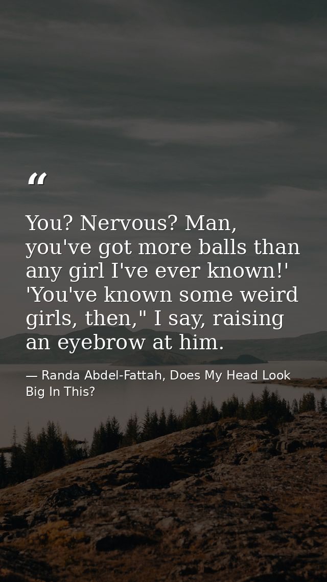 You? Nervous? Man, you've got more balls than any girl I've ever known!' 'You've known some weird girls, then," I say, r — Randa Abdel-Fattah, Does My Head Look Big In This?