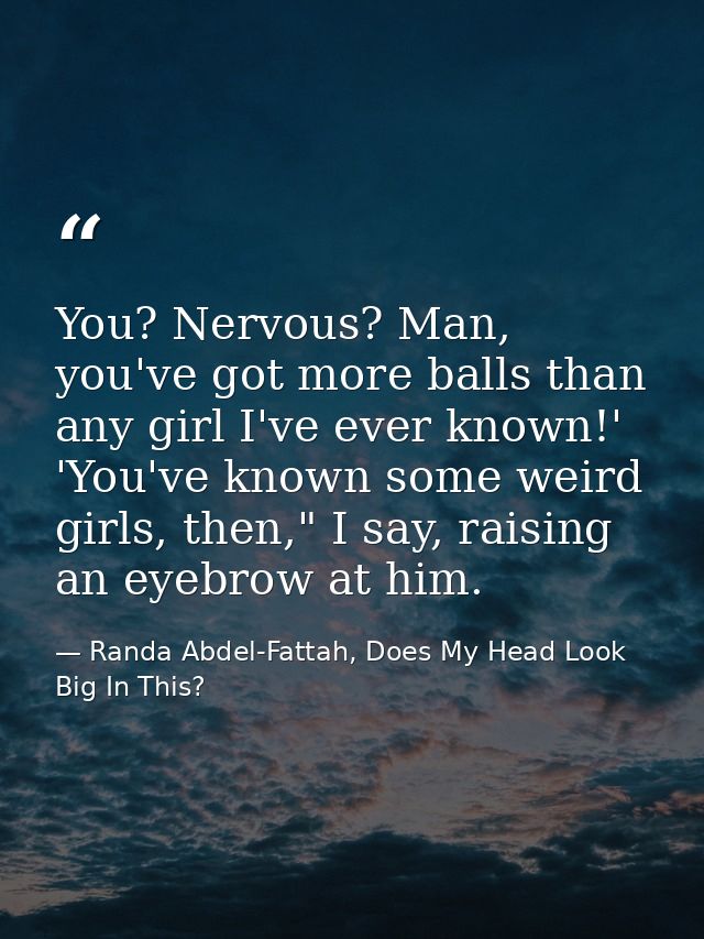 You? Nervous? Man, you've got more balls than any girl I've ever known!' 'You've known some weird girls, then," I say, r — Randa Abdel-Fattah, Does My Head Look Big In This?