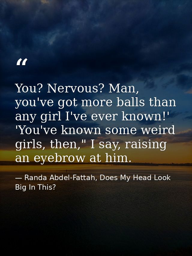 You? Nervous? Man, you've got more balls than any girl I've ever known!' 'You've known some weird girls, then," I say, r — Randa Abdel-Fattah, Does My Head Look Big In This?
