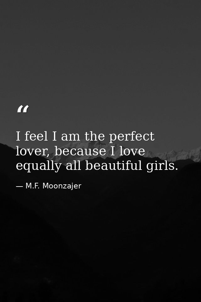 I feel I am the perfect lover, because I love equally all beautiful girls. — M.F. Moonzajer