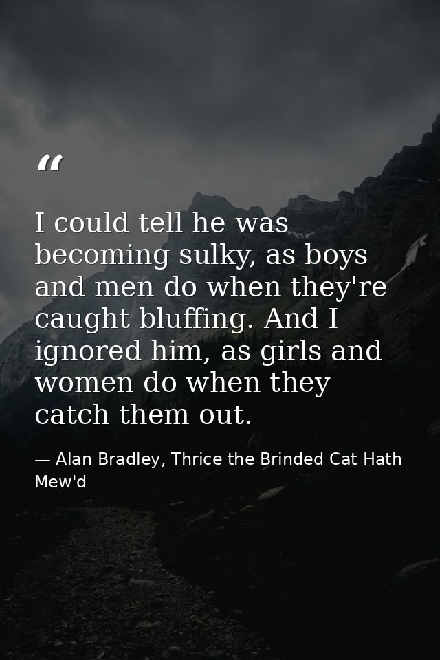 I could tell he was becoming sulky, as boys and men do when they're caught bluffing. And I ignored him, as girls and wom — Alan Bradley, Thrice the Brinded Cat Hath Mew'd