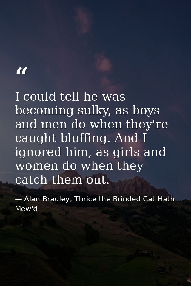 I could tell he was becoming sulky, as boys and men do when they're caught bluffing. And I ignored him, as girls and wom — Alan Bradley, Thrice the Brinded Cat Hath Mew'd