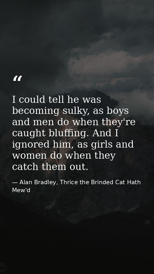 I could tell he was becoming sulky, as boys and men do when they're caught bluffing. And I ignored him, as girls and wom — Alan Bradley, Thrice the Brinded Cat Hath Mew'd