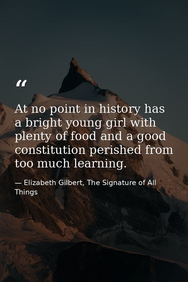At no point in history has a bright young girl with plenty of food and a good constitution perished from too much learni — Elizabeth Gilbert, The Signature of All Things