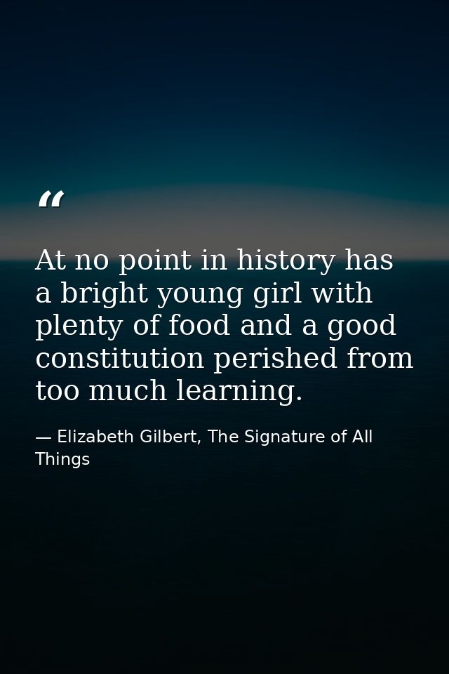 At no point in history has a bright young girl with plenty of food and a good constitution perished from too much learni — Elizabeth Gilbert, The Signature of All Things