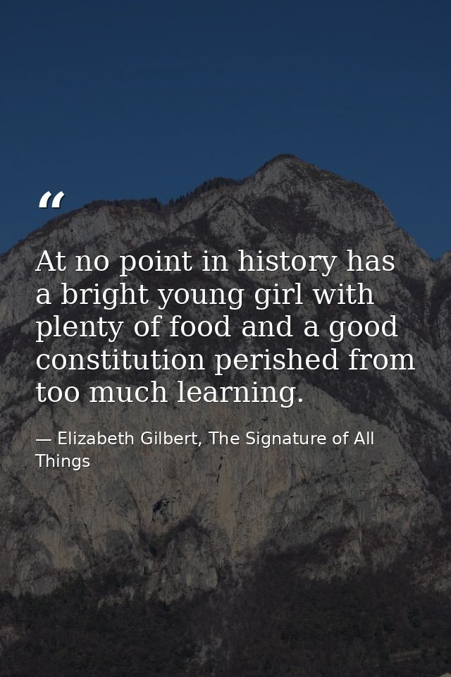 At no point in history has a bright young girl with plenty of food and a good constitution perished from too much learni — Elizabeth Gilbert, The Signature of All Things