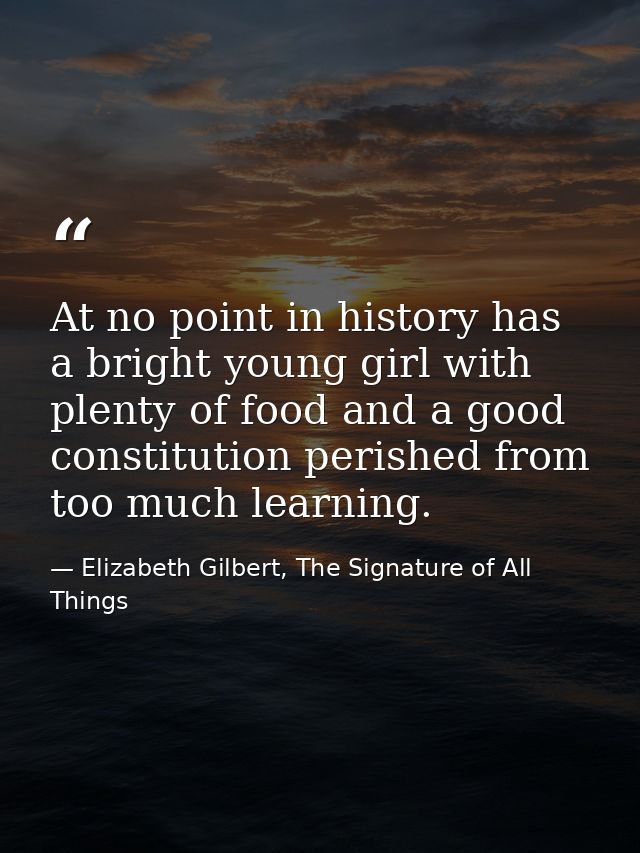 At no point in history has a bright young girl with plenty of food and a good constitution perished from too much learni — Elizabeth Gilbert, The Signature of All Things