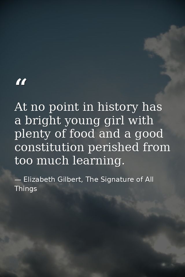 At no point in history has a bright young girl with plenty of food and a good constitution perished from too much learni — Elizabeth Gilbert, The Signature of All Things