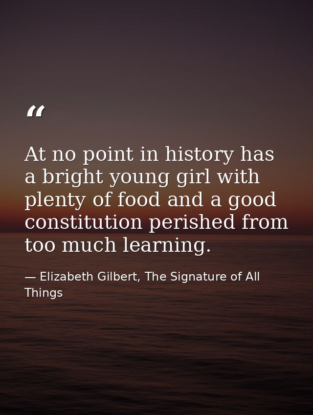 At no point in history has a bright young girl with plenty of food and a good constitution perished from too much learni — Elizabeth Gilbert, The Signature of All Things