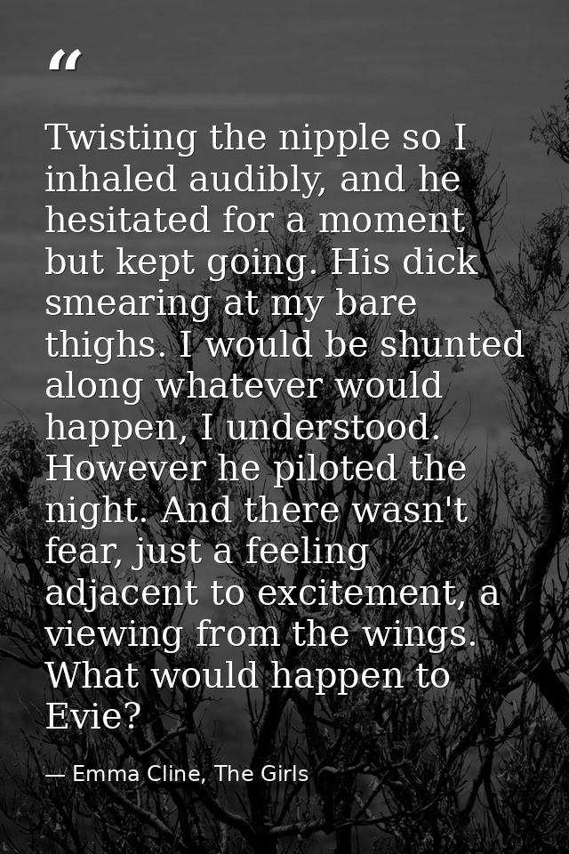 Twisting the nipple so I inhaled audibly, and he hesitated for a moment but kept going. His dick smearing at my bare thi — Emma Cline, The Girls