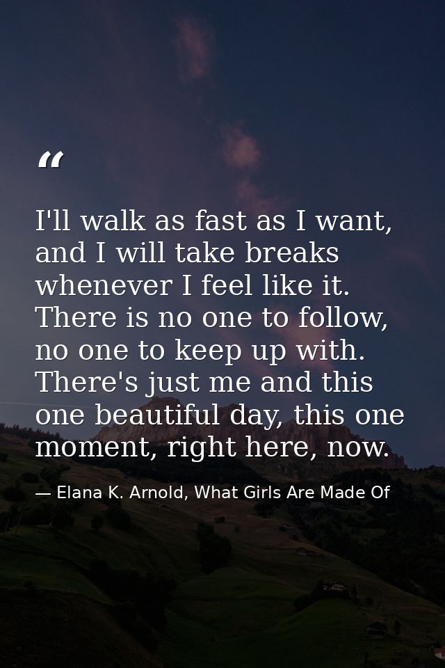 I'll walk as fast as I want, and I will take breaks whenever I feel like it. There is no one to follow, no one to keep u — Elana K. Arnold, What Girls Are Made Of