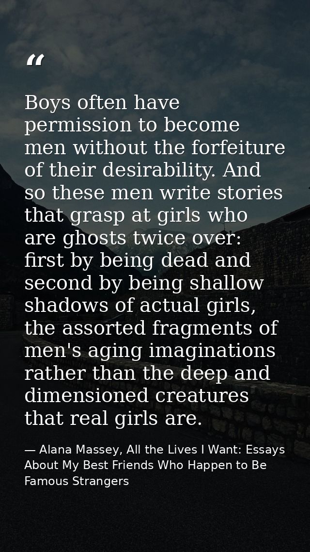 Boys often have permission to become men without the forfeiture of their desirability. And so these men write stories th — Alana Massey, All the Lives I Want: Essays About My Best Friends Who Happen to Be Famous Strangers