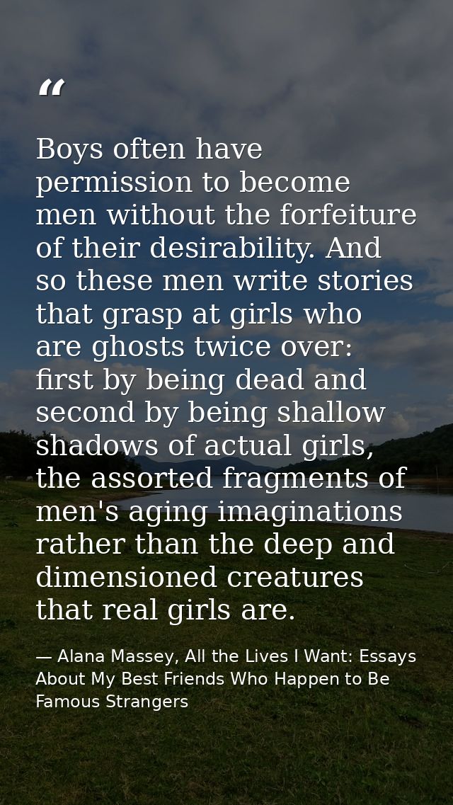 Boys often have permission to become men without the forfeiture of their desirability. And so these men write stories th — Alana Massey, All the Lives I Want: Essays About My Best Friends Who Happen to Be Famous Strangers