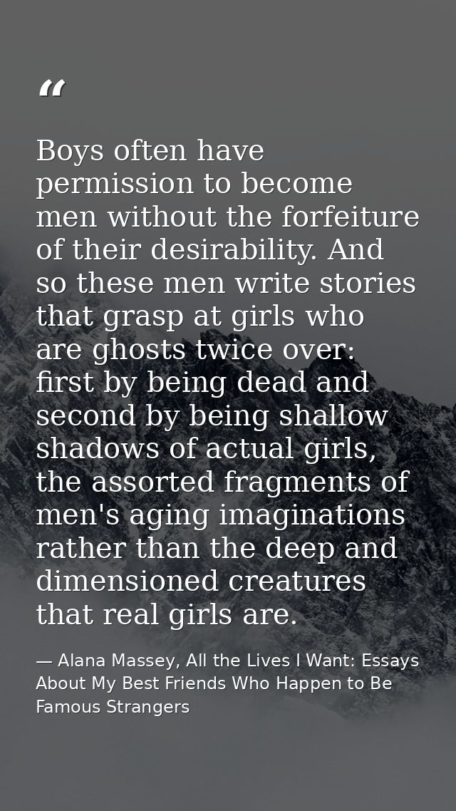 Boys often have permission to become men without the forfeiture of their desirability. And so these men write stories th — Alana Massey, All the Lives I Want: Essays About My Best Friends Who Happen to Be Famous Strangers