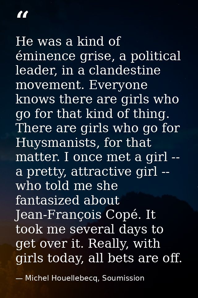 He was a kind of éminence grise, a political leader, in a clandestine movement. Everyone knows there are girls who go fo — Michel Houellebecq, Soumission