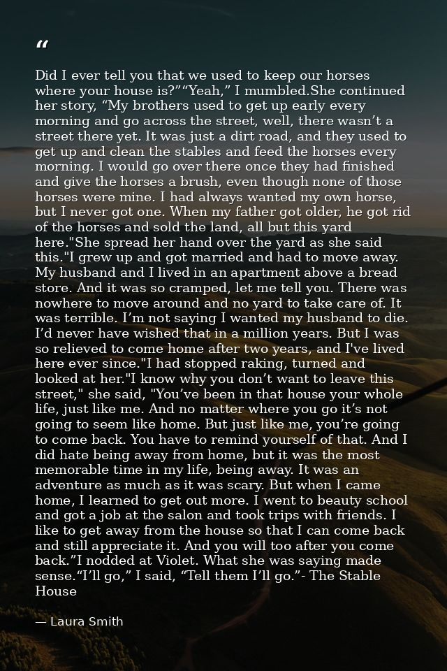 Did I ever tell you that we used to keep our horses where your house is?”“Yeah,” I mumbled.She continued her story, “My  — Laura Smith