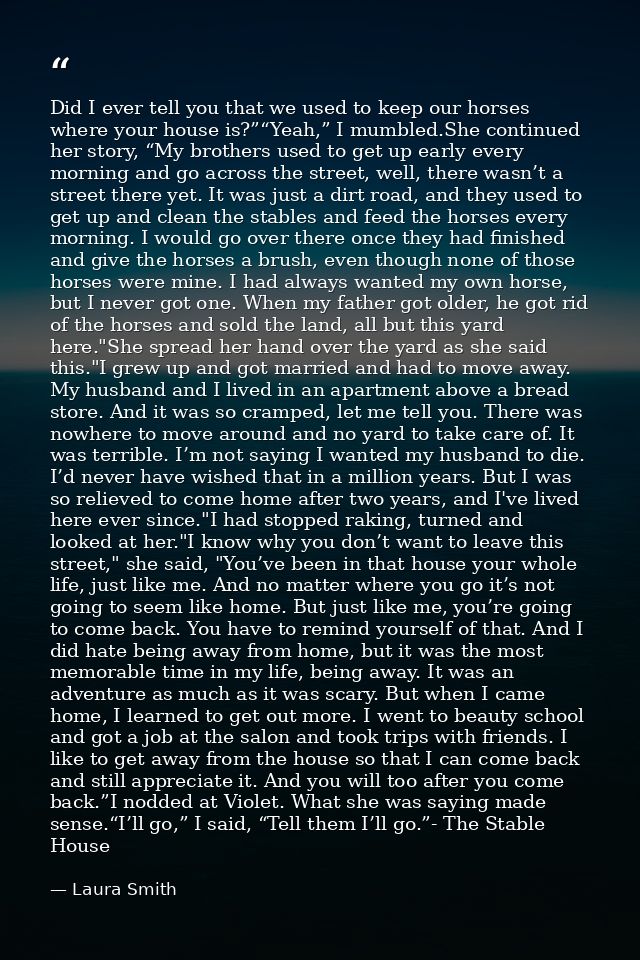 Did I ever tell you that we used to keep our horses where your house is?”“Yeah,” I mumbled.She continued her story, “My  — Laura Smith