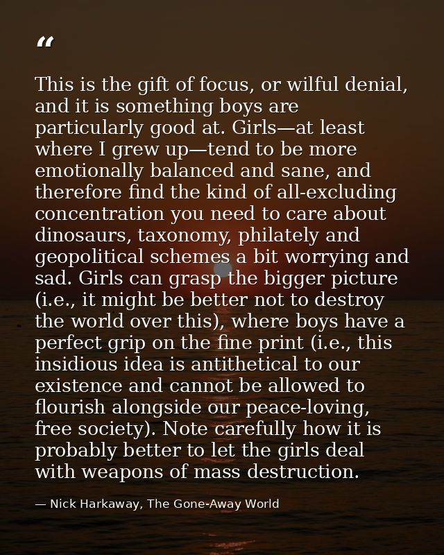 This is the gift of focus, or wilful denial, and it is something boys are particularly good at. Girls—at least where I g — Nick Harkaway, The Gone-Away World