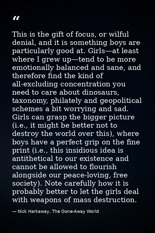 This is the gift of focus, or wilful denial, and it is something boys are particularly good at. Girls—at least where I g — Nick Harkaway, The Gone-Away World