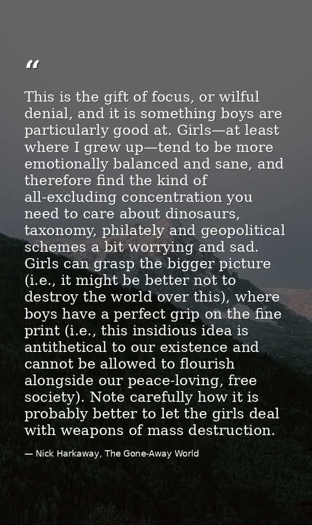 This is the gift of focus, or wilful denial, and it is something boys are particularly good at. Girls—at least where I g — Nick Harkaway, The Gone-Away World