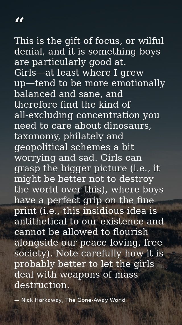 This is the gift of focus, or wilful denial, and it is something boys are particularly good at. Girls—at least where I g — Nick Harkaway, The Gone-Away World