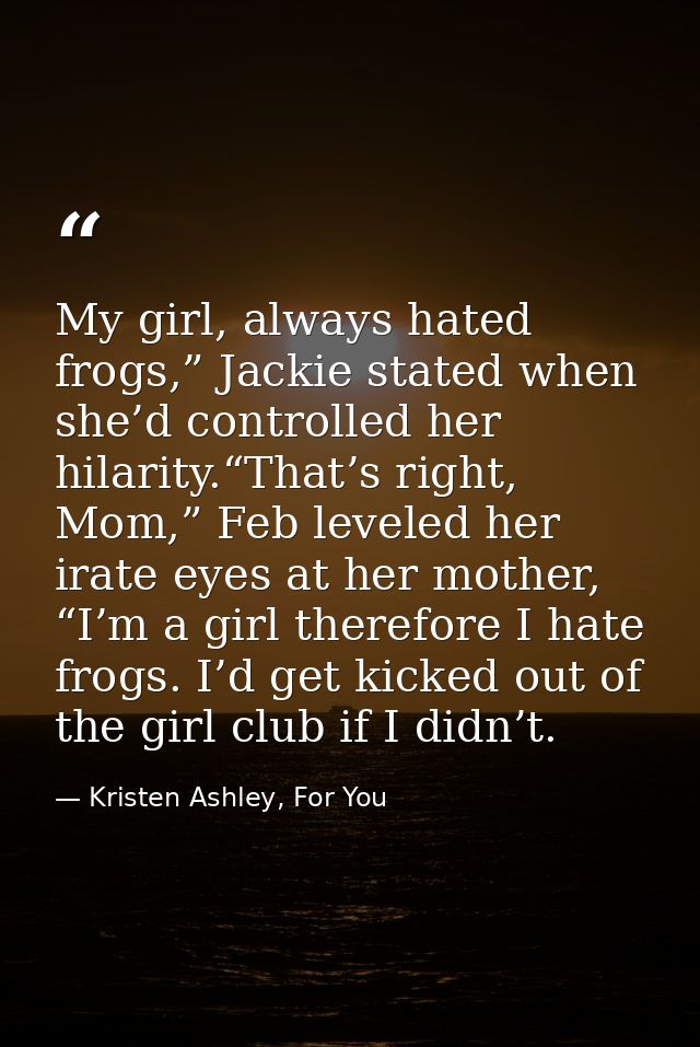 My girl, always hated frogs,” Jackie stated when she’d controlled her hilarity.“That’s right, Mom,” Feb leveled her irat — Kristen Ashley, For You