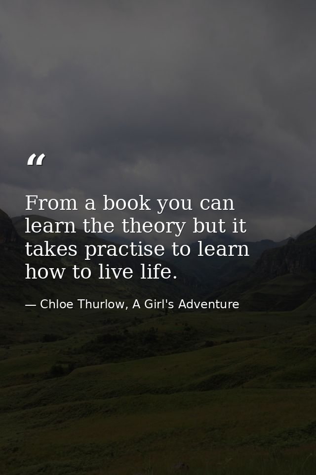 From a book you can learn the theory but it takes practise to learn how to live life. — Chloe Thurlow, A Girl's Adventure