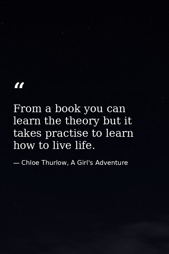 From a book you can learn the theory but it takes practise to learn how to live life. — Chloe Thurlow, A Girl's Adventure