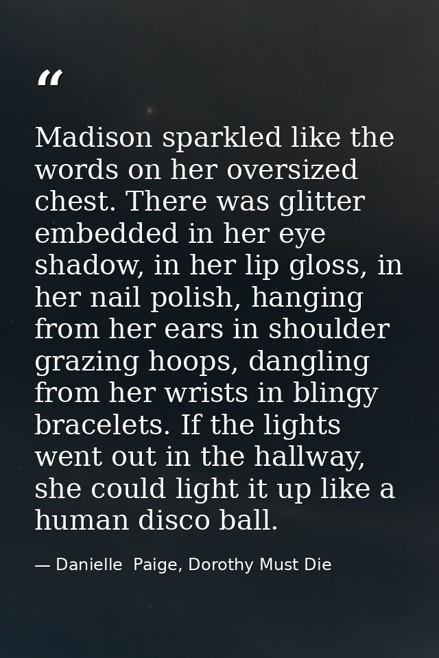 Madison sparkled like the words on her oversized chest. There was glitter embedded in her eye shadow, in her lip gloss,  — Danielle  Paige, Dorothy Must Die