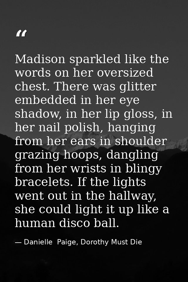Madison sparkled like the words on her oversized chest. There was glitter embedded in her eye shadow, in her lip gloss,  — Danielle  Paige, Dorothy Must Die