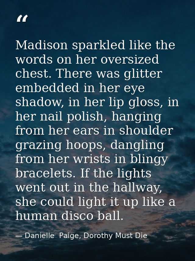Madison sparkled like the words on her oversized chest. There was glitter embedded in her eye shadow, in her lip gloss,  — Danielle  Paige, Dorothy Must Die