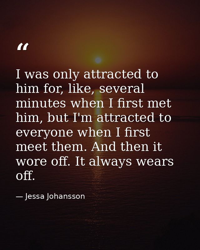 I was only attracted to him for, like, several minutes when I first met him, but I'm attracted to everyone when I first  — Jessa Johansson