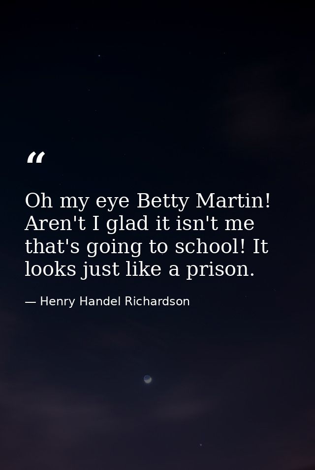 Oh my eye Betty Martin! Aren't I glad it isn't me that's going to school! It looks just like a prison. — Henry Handel Richardson
