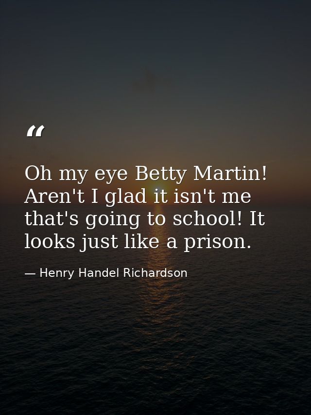Oh my eye Betty Martin! Aren't I glad it isn't me that's going to school! It looks just like a prison. — Henry Handel Richardson
