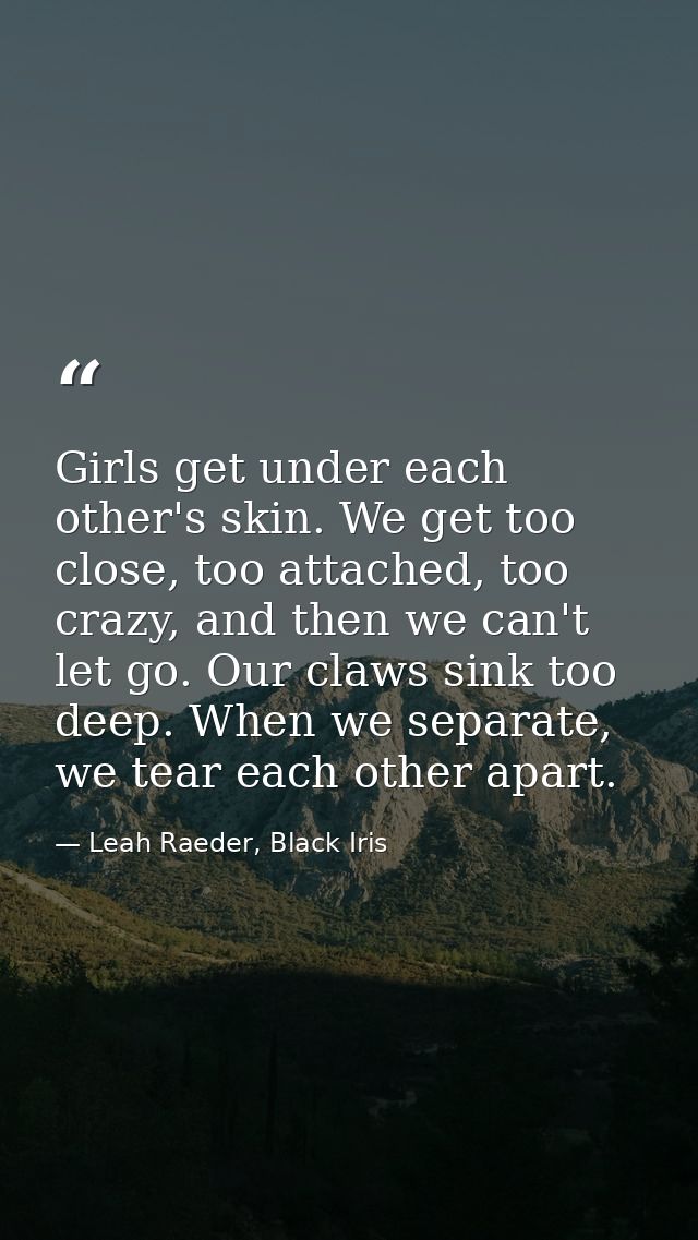 Girls get under each other's skin. We get too close, too attached, too crazy, and then we can't let go. Our claws sink t — Leah Raeder, Black Iris