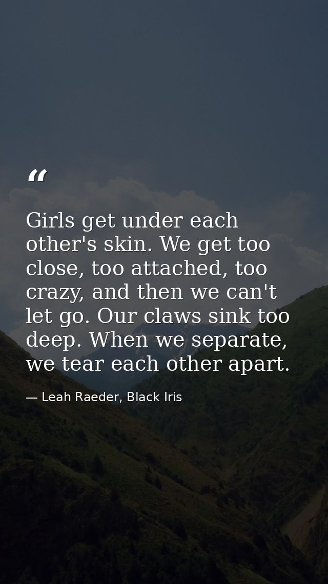 Girls get under each other's skin. We get too close, too attached, too crazy, and then we can't let go. Our claws sink t — Leah Raeder, Black Iris