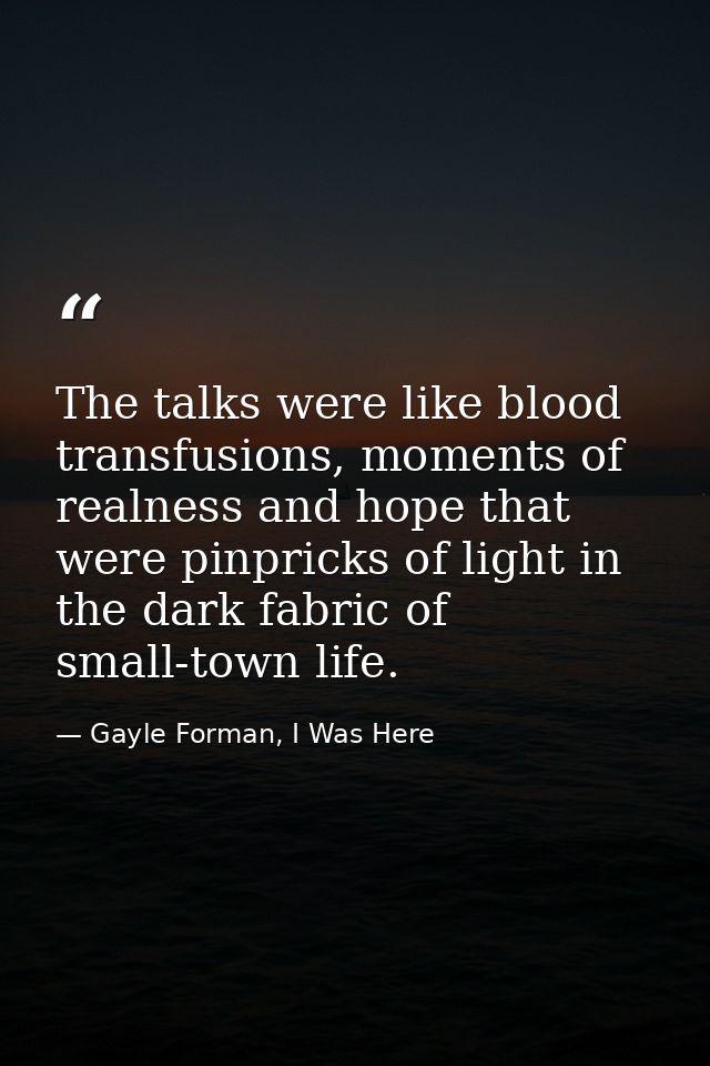 The talks were like blood transfusions, moments of realness and hope that were pinpricks of light in the dark fabric of  — Gayle Forman, I Was Here