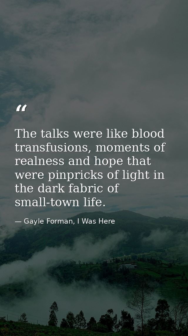 The talks were like blood transfusions, moments of realness and hope that were pinpricks of light in the dark fabric of  — Gayle Forman, I Was Here