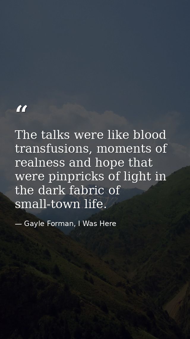 The talks were like blood transfusions, moments of realness and hope that were pinpricks of light in the dark fabric of  — Gayle Forman, I Was Here