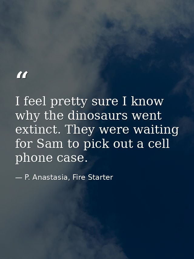 I feel pretty sure I know why the dinosaurs went extinct. They were waiting for Sam to pick out a cell phone case. — P. Anastasia, Fire Starter