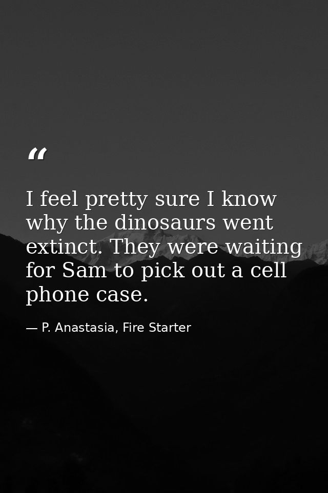 I feel pretty sure I know why the dinosaurs went extinct. They were waiting for Sam to pick out a cell phone case. — P. Anastasia, Fire Starter