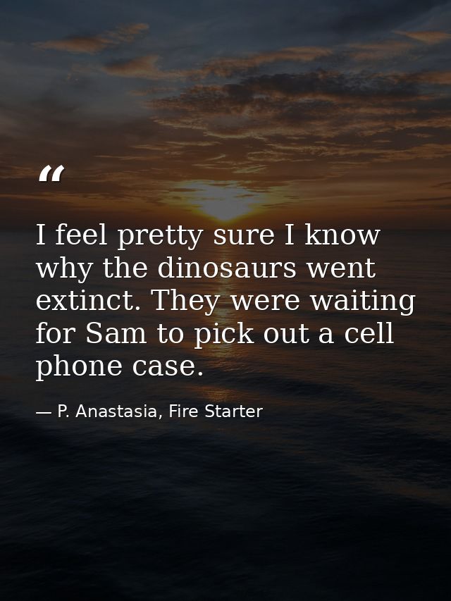 I feel pretty sure I know why the dinosaurs went extinct. They were waiting for Sam to pick out a cell phone case. — P. Anastasia, Fire Starter