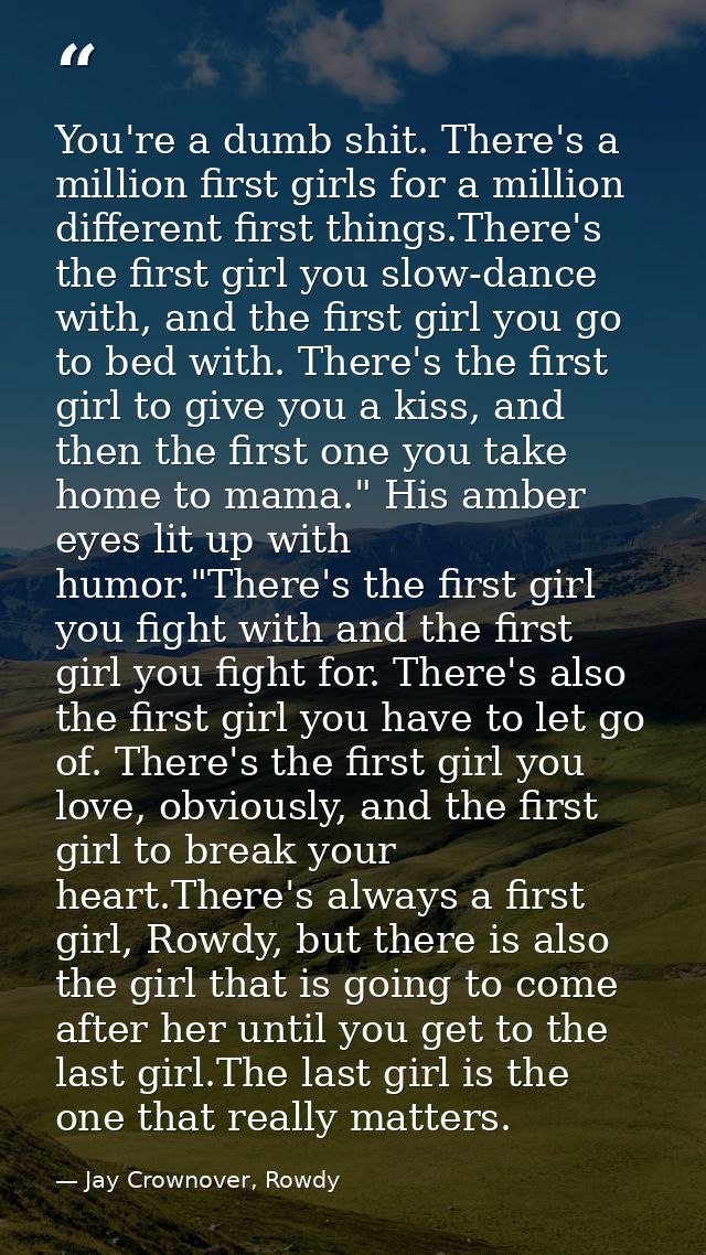 You're a dumb shit. There's a million first girls for a million different first things.There's the first girl you slow-d — Jay Crownover, Rowdy
