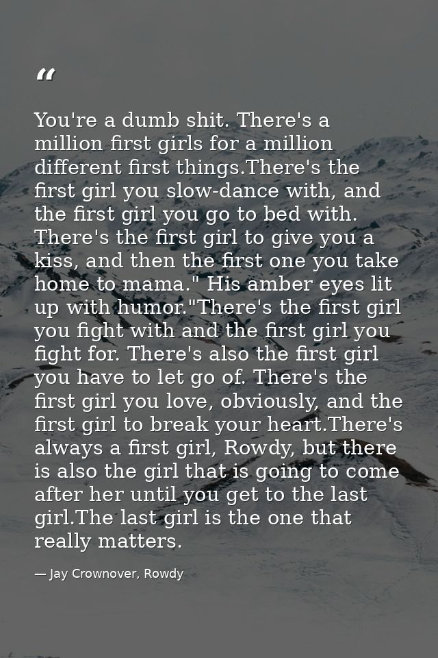 You're a dumb shit. There's a million first girls for a million different first things.There's the first girl you slow-d — Jay Crownover, Rowdy