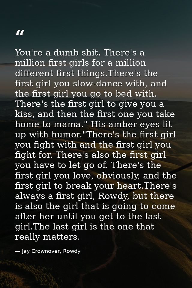 You're a dumb shit. There's a million first girls for a million different first things.There's the first girl you slow-d — Jay Crownover, Rowdy